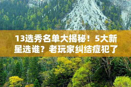 13选秀名单大揭秘！5大新星选谁？老玩家纠结症犯了！
