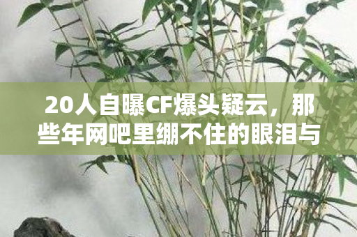 20人自曝CF爆头疑云,那些年网吧里绷不住的眼泪与狂笑 20人自曝CF爆头疑云,那些年网吧里绷不住的眼泪与狂笑