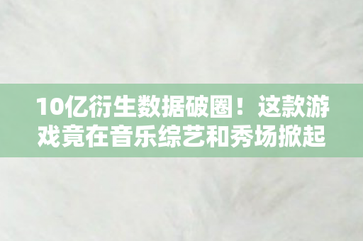 10亿衍生数据破圈!这款游戏竟在音乐综艺和秀场掀起狂潮 10亿衍生数据破圈!这款游戏竟在音乐综艺和秀场掀起狂潮