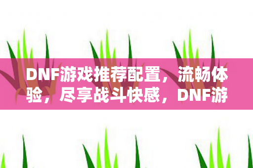 DNF游戏推荐配置,流畅体验,尽享战斗快感,DNF游戏推荐配置,流畅体验,尽享战斗快感 DNF游戏推荐配置,流畅体验,尽享战斗快感,DNF游戏推荐配置,流畅体验,尽享战斗快感