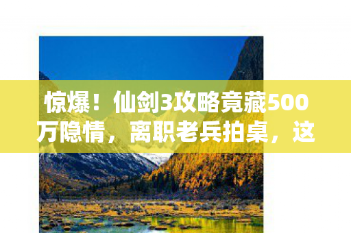 惊爆！仙剑3攻略竟藏500万隐情，离职老兵拍桌，这操作真让人吓一跳！
