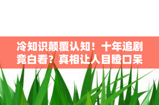 冷知识颠覆认知!十年追剧竟白看?真相让人目瞪口呆! 冷知识颠覆认知!十年追剧竟白看?真相让人目瞪口呆!