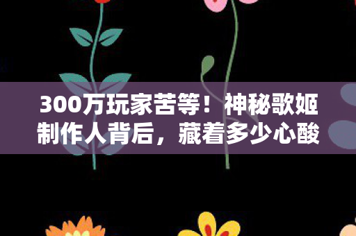 300万玩家苦等!神秘歌姬制作人背后,藏着多少心酸往事? 300万玩家苦等!神秘歌姬制作人背后,藏着多少心酸往事?