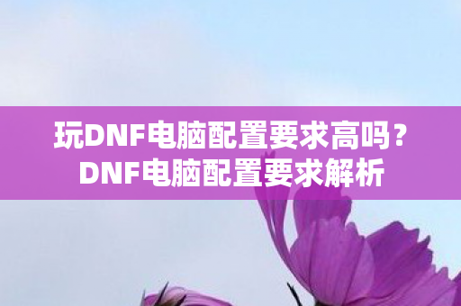 玩DNF电脑配置要求高吗?DNF电脑配置要求解析 玩DNF电脑配置要求高吗?DNF电脑配置要求解析