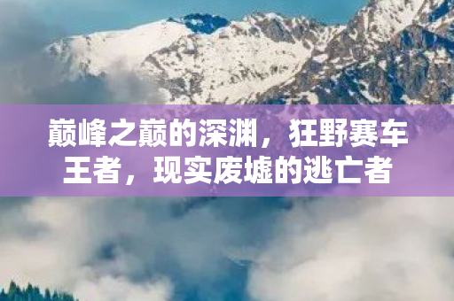 巅峰之巅的深渊,狂野赛车王者,现实废墟的逃亡者 巅峰之巅的深渊,狂野赛车王者,现实废墟的逃亡者