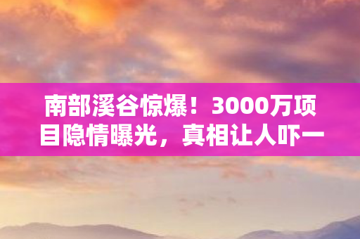 南部溪谷惊爆!3000万项目隐情曝光,真相让人吓一跳! 南部溪谷惊爆!3000万项目隐情曝光,真相让人吓一跳!