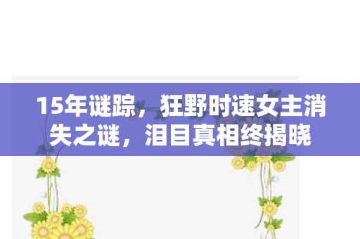 15年谜踪,狂野时速女主消失之谜,泪目真相终揭晓 15年谜踪,狂野时速女主消失之谜,泪目真相终揭晓