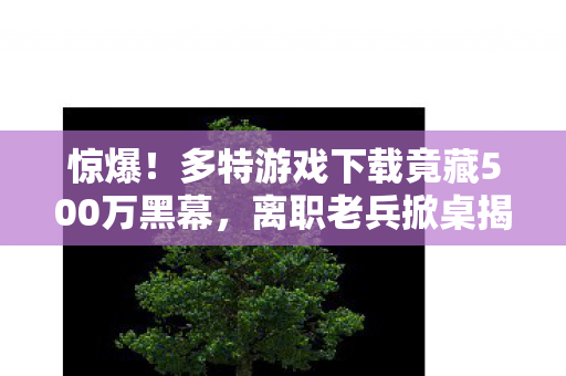 惊爆!多特游戏下载竟藏500万黑幕,离职老兵掀桌揭隐情,吓一跳! 惊爆!多特游戏下载竟藏500万黑幕,离职老兵掀桌揭隐情,吓一跳!