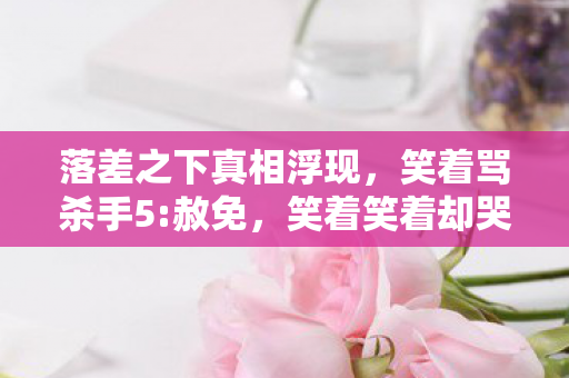 落差之下真相浮现,笑着骂杀手5:赦免,笑着笑着却哭了 落差之下真相浮现,笑着骂杀手5:赦免,笑着笑着却哭了