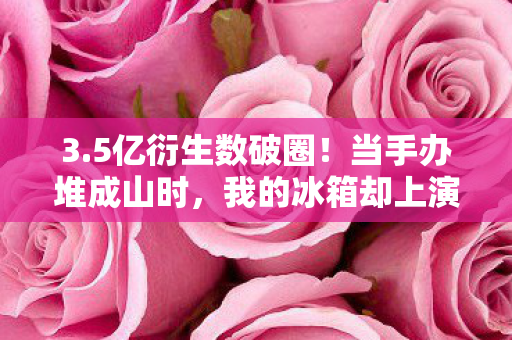 3.5亿衍生数破圈!当手办堆成山时,我的冰箱却上演了意想不到的饥饿游戏 3.5亿衍生数破圈!当手办堆成山时,我的冰箱却上演了意想不到的饥饿游戏