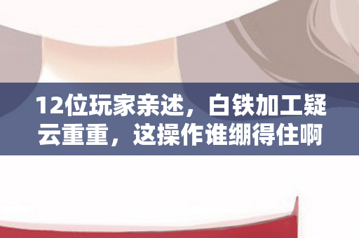 12位玩家亲述，白铁加工疑云重重，这操作谁绷得住啊？！