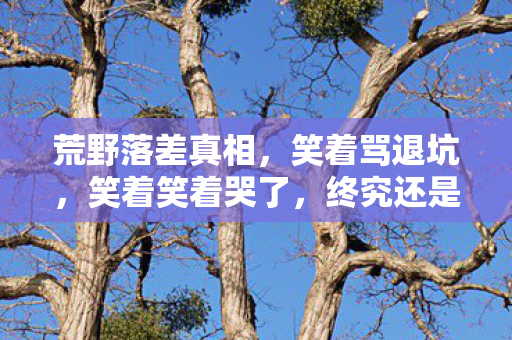 荒野落差真相，笑着骂退坑，笑着笑着哭了，终究还是逃不过