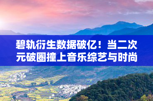 碧轨衍生数据破亿!当二次元破圈撞上音乐综艺与时尚秀场的意想不到 碧轨衍生数据破亿!当二次元破圈撞上音乐综艺与时尚秀场的意想不到