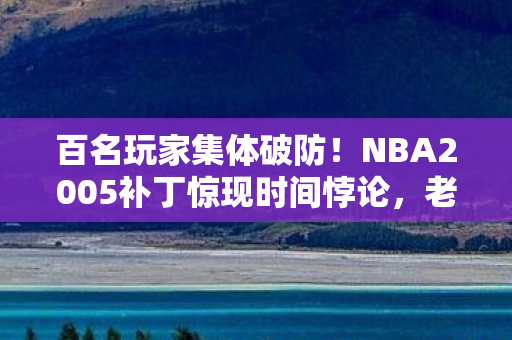 百名玩家集体破防！NBA2005补丁惊现时间悖论，老炮，这波我直接绷不住