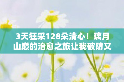 3天狂采128朵清心!璃月山巅的治愈之旅让我破防又上头 3天狂采128朵清心!璃月山巅的治愈之旅让我破防又上头