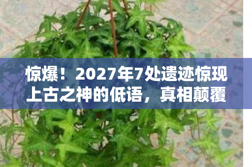 惊爆！2027年7处遗迹惊现上古之神的低语，真相颠覆认知？