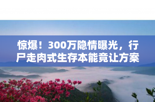 惊爆!300万隐情曝光,行尸走肉式生存本能竟让方案被枪毙! 惊爆!300万隐情曝光,行尸走肉式生存本能竟让方案被枪毙!