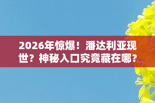 2026年惊爆!潘达利亚现世?神秘入口究竟藏在哪? 2026年惊爆!潘达利亚现世?神秘入口究竟藏在哪?
