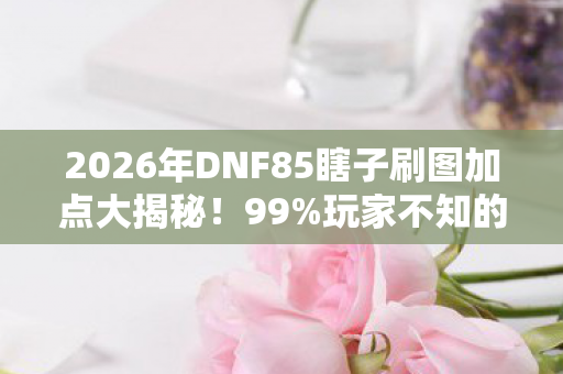 2026年DNF85瞎子刷图加点大揭秘!99%玩家不知的隐藏流派 2026年DNF85瞎子刷图加点大揭秘!99%玩家不知的隐藏流派