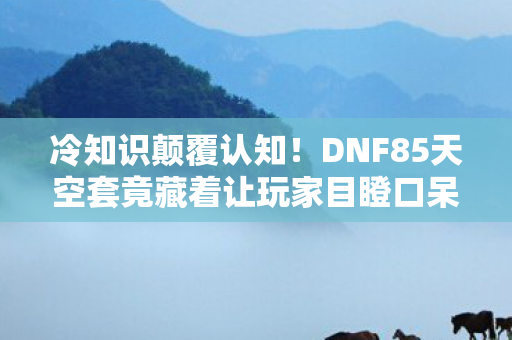 冷知识颠覆认知！DNF85天空套竟藏着让玩家目瞪口呆的隐藏设定