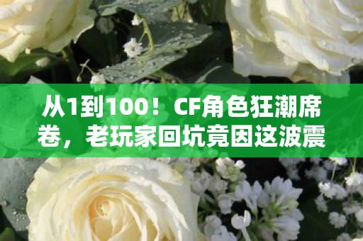 从1到100！CF角色狂潮席卷，老玩家回坑竟因这波震撼操作？