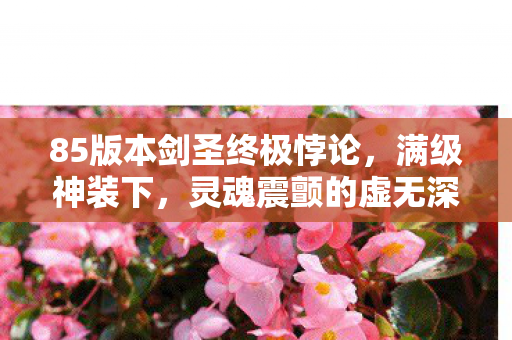 85版本剑圣终极悖论,满级神装下,灵魂震颤的虚无深渊 85版本剑圣终极悖论,满级神装下,灵魂震颤的虚无深渊