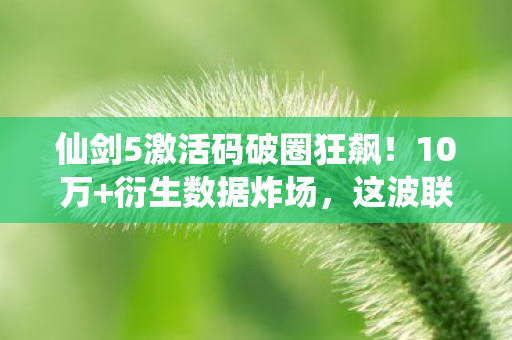 仙剑5激活码破圈狂飙！10万+衍生数据炸场，这波联动你绝对想不到！