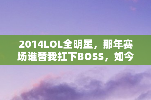 2014LOL全明星,那年赛场谁替我扛下BOSS,如今想起鼻子一酸 2014LOL全明星,那年赛场谁替我扛下BOSS,如今想起鼻子一酸