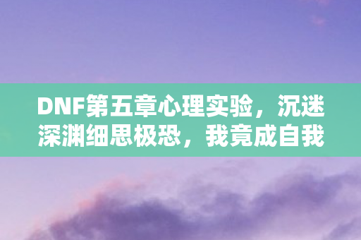 DNF第五章心理实验,沉迷深渊细思极恐,我竟成自我囚徒 DNF第五章心理实验,沉迷深渊细思极恐,我竟成自我囚徒