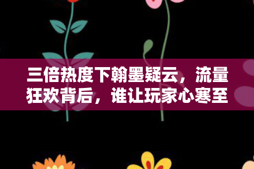 三倍热度下翰墨疑云，流量狂欢背后，谁让玩家心寒至极？