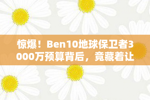 惊爆！Ben10地球保卫者3000万预算背后，竟藏着让玩家吓一跳的隐情！