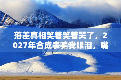 落差真相笑着笑着哭了,2027年合成表骗我眼泪,嘴硬玩家终究败给回忆 落差真相笑着笑着哭了,2027年合成表骗我眼泪,嘴硬玩家终究败给回忆