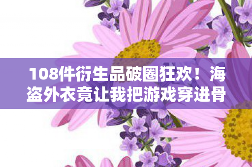 108件衍生品破圈狂欢！海盗外衣竟让我把游戏穿进骨灰盒？