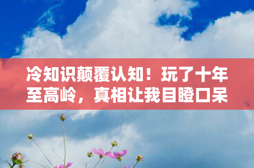 冷知识颠覆认知!玩了十年至高岭,真相让我目瞪口呆 冷知识颠覆认知!玩了十年至高岭,真相让我目瞪口呆