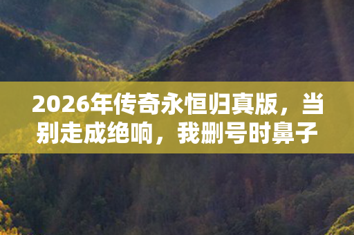 2026年传奇永恒归真版,当别走成绝响,我删号时鼻子一酸 2026年传奇永恒归真版,当别走成绝响,我删号时鼻子一酸