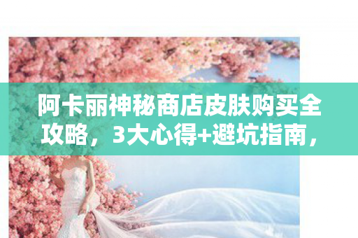 阿卡丽神秘商店皮肤购买全攻略，3大心得+避坑指南，买对不买亏！