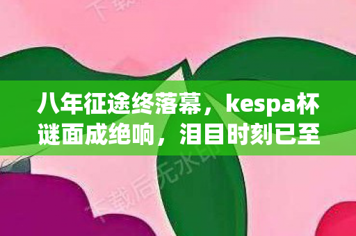 八年征途终落幕,kespa杯谜面成绝响,泪目时刻已至 八年征途终落幕,kespa杯谜面成绝响,泪目时刻已至