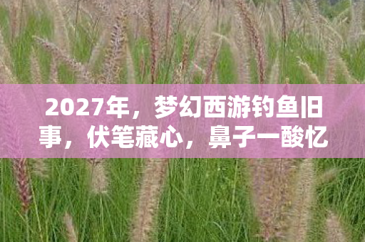 2027年,梦幻西游钓鱼旧事,伏笔藏心,鼻子一酸忆往昔 2027年,梦幻西游钓鱼旧事,伏笔藏心,鼻子一酸忆往昔