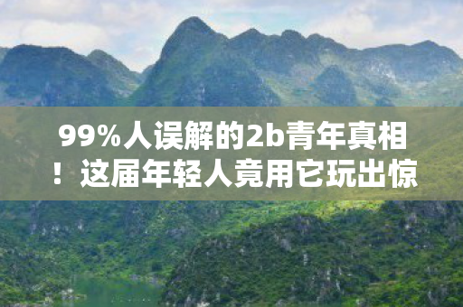 99%人误解的2b青年真相！这届年轻人竟用它玩出惊天反转？