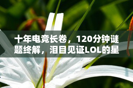 十年电竞长卷,120分钟谜题终解,泪目见证LOL的星辰大海 十年电竞长卷,120分钟谜题终解,泪目见证LOL的星辰大海