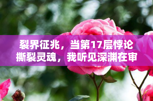 裂界征兆,当第17层悖论撕裂灵魂,我听见深渊在审判我的人生 裂界征兆,当第17层悖论撕裂灵魂,我听见深渊在审判我的人生