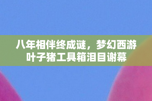 八年相伴终成谜,梦幻西游叶子猪工具箱泪目谢幕 八年相伴终成谜,梦幻西游叶子猪工具箱泪目谢幕