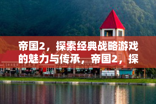 帝国2,探索经典战略游戏的魅力与传承,帝国2,探索经典战略游戏的魅力与传承 帝国2,探索经典战略游戏的魅力与传承,帝国2,探索经典战略游戏的魅力与传承