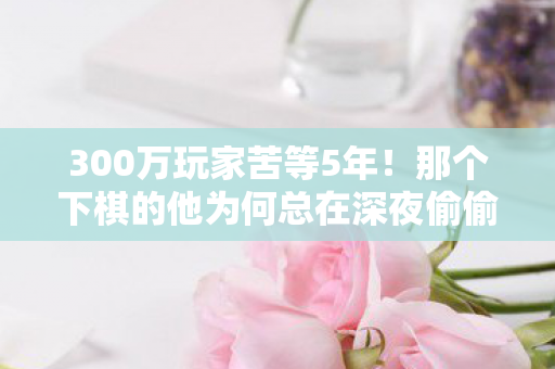 300万玩家苦等5年!那个下棋的他为何总在深夜偷偷抹泪? 300万玩家苦等5年!那个下棋的他为何总在深夜偷偷抹泪?