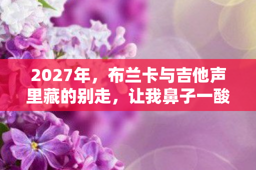 2027年，布兰卡与吉他声里藏的别走，让我鼻子一酸