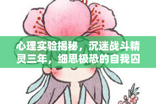 心理实验揭秘,沉迷战斗精灵三年,细思极恐的自我囚禁 心理实验揭秘,沉迷战斗精灵三年,细思极恐的自我囚禁