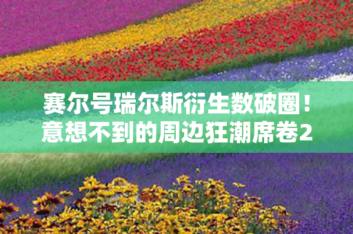 赛尔号瑞尔斯衍生数破圈！意想不到的周边狂潮席卷2027！