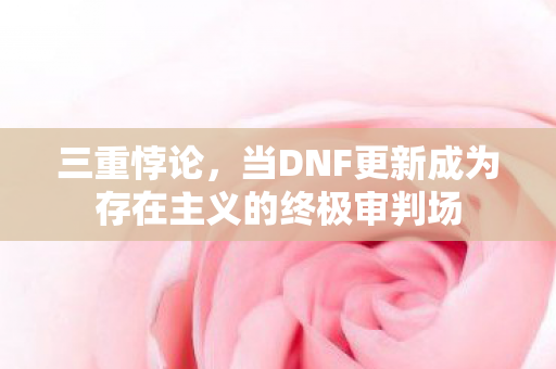 三重悖论,当DNF更新成为存在主义的终极审判场 三重悖论,当DNF更新成为存在主义的终极审判场