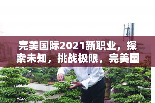 完美国际2021新职业,探索未知,挑战极限,完美国际2021新职业,探索未知,挑战极限 完美国际2021新职业,探索未知,挑战极限,完美国际2021新职业,探索未知,挑战极限