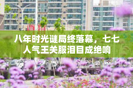 八年时光谜局终落幕，七七人气王关服泪目成绝响